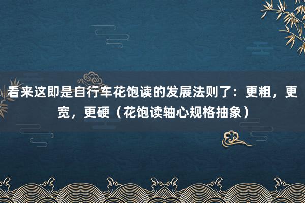 看来这即是自行车花饱读的发展法则了：更粗，更宽，更硬（花饱读轴心规格抽象）